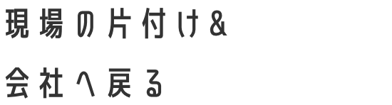 現場の片付け&会社へ戻る
