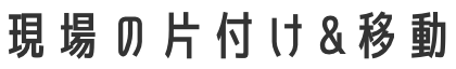 現場の片付け&移動